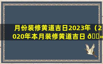 月份装修黄道吉日2023年（2020年本月装修黄道吉日 🌻 哪几天）